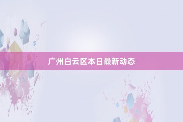 广州白云区本日最新动态