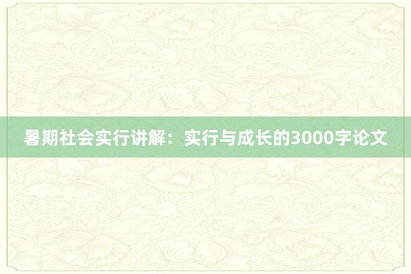 暑期社会实行讲解：实行与成长的3000字论文