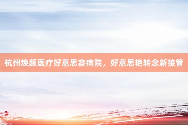 杭州焕颜医疗好意思容病院，好意思艳转念新接管